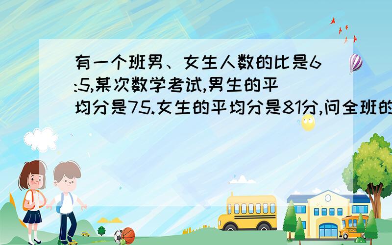 有一个班男、女生人数的比是6:5,某次数学考试,男生的平均分是75.女生的平均分是81分,问全班的平均