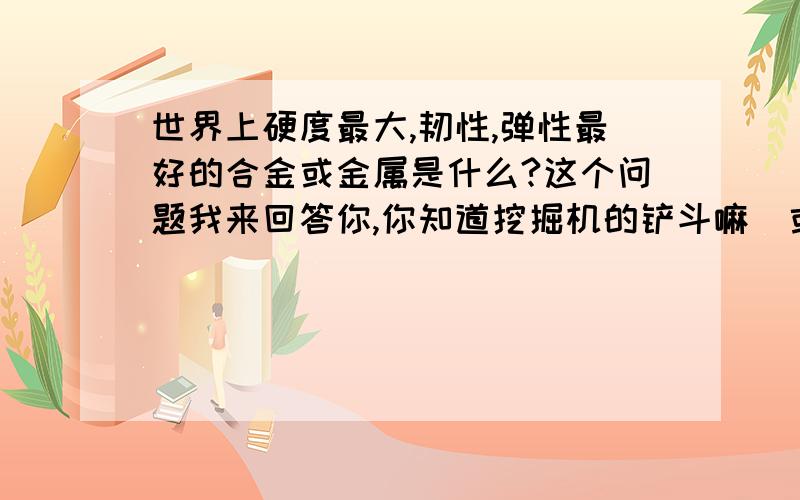 世界上硬度最大,韧性,弹性最好的合金或金属是什么?这个问题我来回答你,你知道挖掘机的铲斗嘛（或者铲车的铲斗）?那里面韧性和强度都很大,可以用来挖坚硬的石块,里面主要有高碳钢,锰