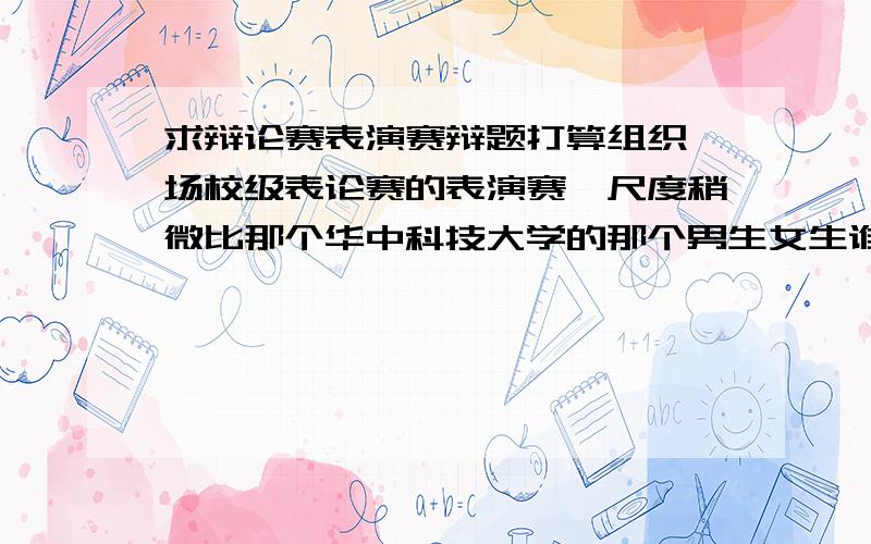 求辩论赛表演赛辩题打算组织一场校级表论赛的表演赛,尺度稍微比那个华中科技大学的那个男生女生谁更饥渴的辩题低一点.