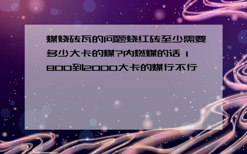 煤烧砖瓦的问题烧红砖至少需要多少大卡的煤?内燃煤的话 1800到2000大卡的煤行不行