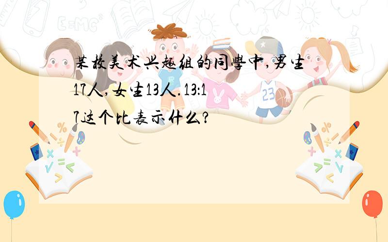 某校美术兴趣组的同学中,男生17人,女生13人.13：17这个比表示什么?