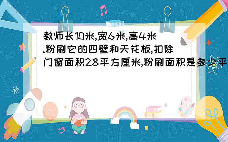 教师长10米,宽6米,高4米.粉刷它的四壁和天花板,扣除门窗面积28平方厘米,粉刷面积是多少平方米?