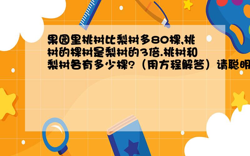 果园里桃树比梨树多80棵,桃树的棵树是梨树的3倍.桃树和梨树各有多少棵?（用方程解答）请聪明的你们一定要帮我解答这道题啊!