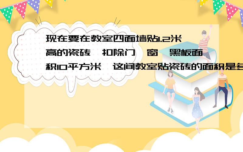 现在要在教室四面墙贴1.2米高的瓷砖,扣除门、窗、黑板面积10平方米,这间教室贴瓷砖的面积是多少平方米?