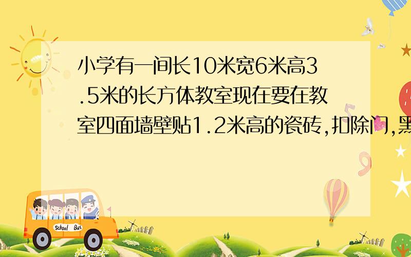 小学有一间长10米宽6米高3.5米的长方体教室现在要在教室四面墙壁贴1.2米高的瓷砖,扣除门,黑板的面积小学有一间长10米,宽6米,5米,的长方体教室.现在要在教室四面墙壁贴1.2米高的瓷砖,扣除