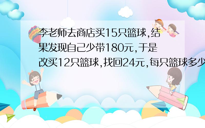 李老师去商店买15只篮球,结果发现自己少带180元,于是改买12只篮球,找回24元,每只篮球多少元,李老师带了多少钱?