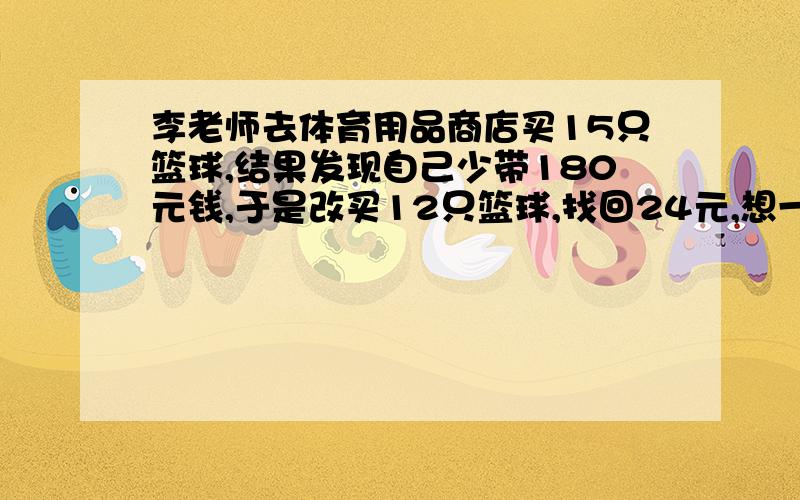 李老师去体育用品商店买15只篮球,结果发现自己少带180元钱,于是改买12只篮球,找回24元,想一想,每只篮球多少元?李老师带了多少钱?