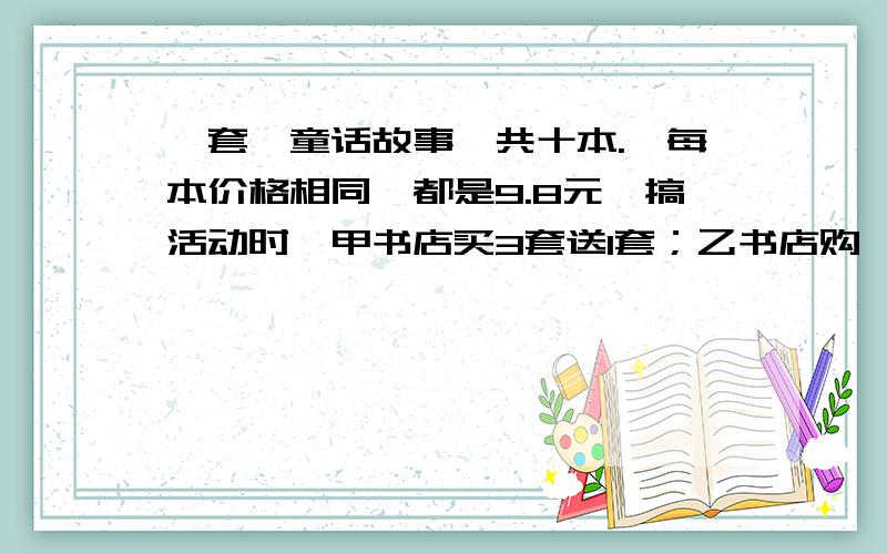 一套《童话故事》共十本.,每本价格相同,都是9.8元,搞活动时,甲书店买3套送1套；乙书店购一套打八折.乐乐要买四套,到哪家书店合适呢?