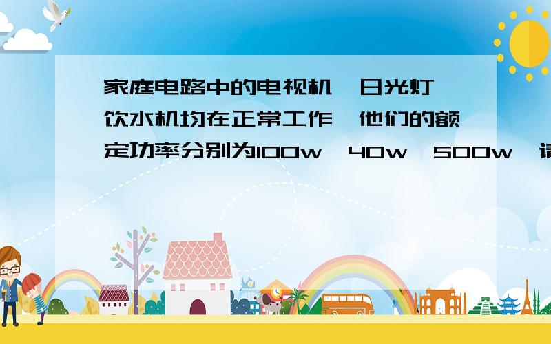 家庭电路中的电视机,日光灯,饮水机均在正常工作,他们的额定功率分别为100w,40w,500w,请计算电路中总电流.