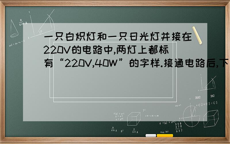 一只白炽灯和一只日光灯并接在220V的电路中,两灯上都标有“220V,40W”的字样.接通电路后,下列说法中正确的是A、在相同的时间内发出的热量相同B、在相同的时间内所消耗的电能相同C、对它