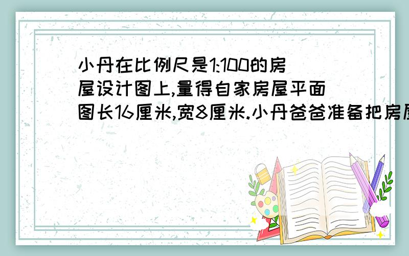 小丹在比例尺是1:100的房屋设计图上,量得自家房屋平面图长16厘米,宽8厘米.小丹爸爸准备把房屋的地面铺上边长为0.8米的正方形方砖,大约需要多少块这样的地砖?如果每块方砖要12元,小丹家买