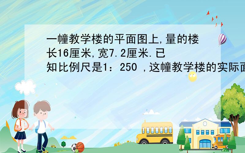 一幢教学楼的平面图上,量的楼长16厘米,宽7.2厘米.已知比例尺是1：250 ,这幢教学楼的实际面积是多少平方米?