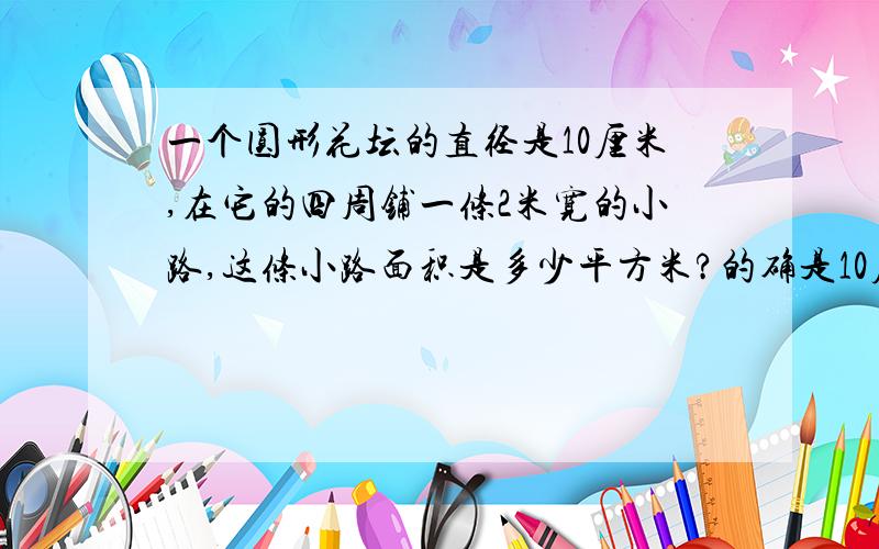 一个圆形花坛的直径是10厘米,在它的四周铺一条2米宽的小路,这条小路面积是多少平方米?的确是10厘米