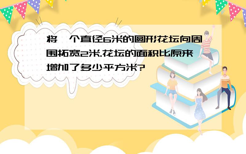 将一个直径6米的圆形花坛向周围拓宽2米.花坛的面积比原来增加了多少平方米?