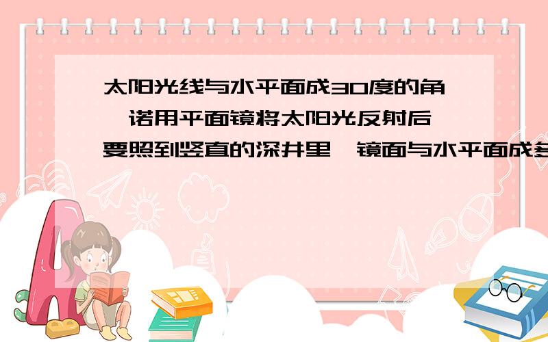 太阳光线与水平面成30度的角,诺用平面镜将太阳光反射后,要照到竖直的深井里,镜面与水平面成多大的角度?请在图上表示出来?