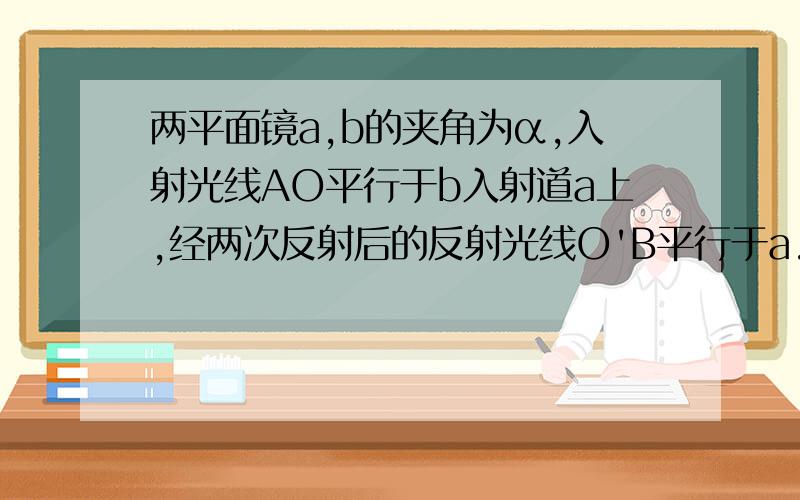 两平面镜a,b的夹角为α,入射光线AO平行于b入射道a上,经两次反射后的反射光线O'B平行于a.则角α的度数是多少?为什么?