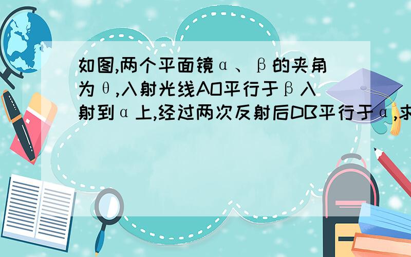 如图,两个平面镜α、β的夹角为θ,入射光线AO平行于β入射到α上,经过两次反射后DB平行于α,求角θ的度数