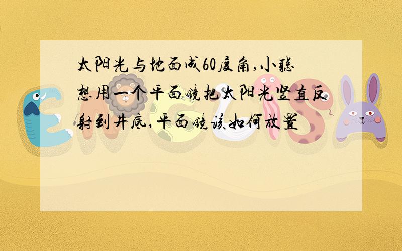 太阳光与地面成60度角,小聪想用一个平面镜把太阳光竖直反射到井底,平面镜该如何放置