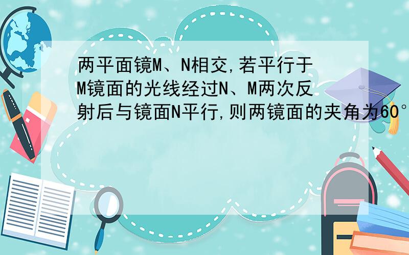 两平面镜M、N相交,若平行于M镜面的光线经过N、M两次反射后与镜面N平行,则两镜面的夹角为60°