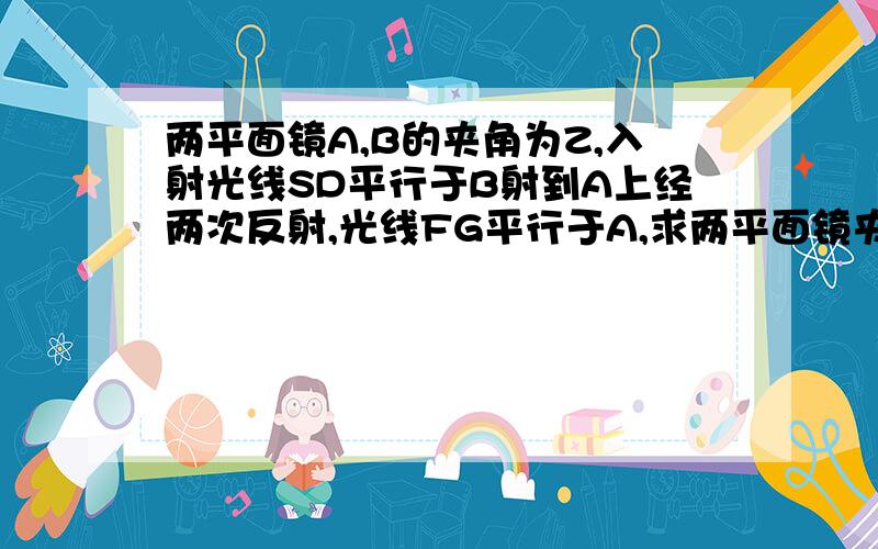 两平面镜A,B的夹角为Z,入射光线SD平行于B射到A上经两次反射,光线FG平行于A,求两平面镜夹角?