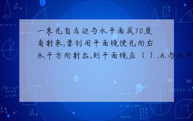 一束光自左边与水平面成70度角射来,要利用平面镜使光向右水平方向射出,则平面镜应（ ）.A.与水平面成55度角B.与反射光线成35度角C.与水平面成20度角D.与入射光线成55度角