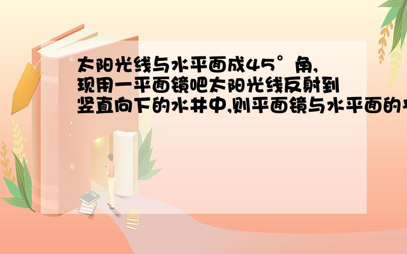 太阳光线与水平面成45°角,现用一平面镜吧太阳光线反射到竖直向下的水井中,则平面镜与水平面的夹角为?