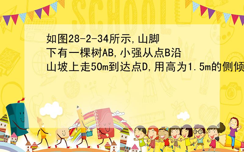 如图28-2-34所示,山脚下有一棵树AB,小强从点B沿山坡上走50m到达点D,用高为1.5m的侧倾器CD测得树顶的仰角10°.已知山坡的坡角为15°,求树AB的高（精确到0.1m）