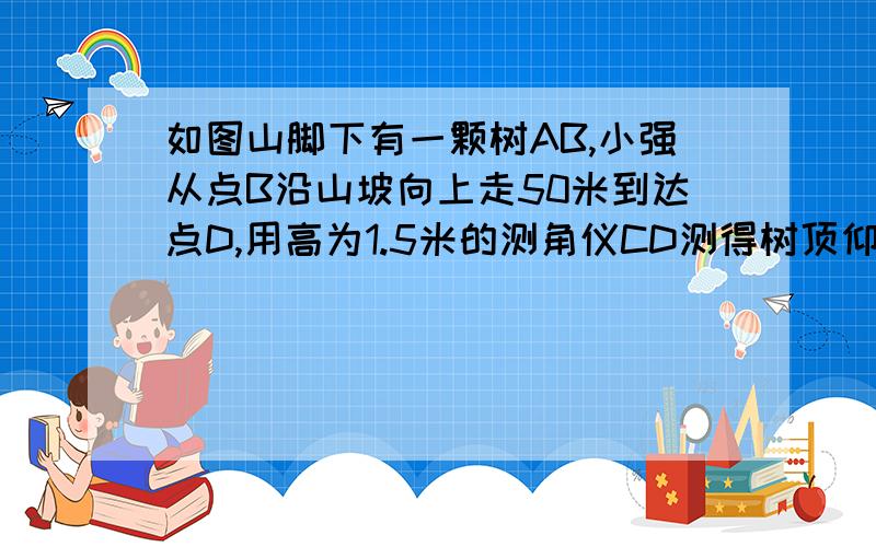 如图山脚下有一颗树AB,小强从点B沿山坡向上走50米到达点D,用高为1.5米的测角仪CD测得树顶仰角为10?E如图山脚下有一颗树AB,小强从点B沿山坡向上走50米到达点D,用高为1.5米的测角仪CD测得树顶