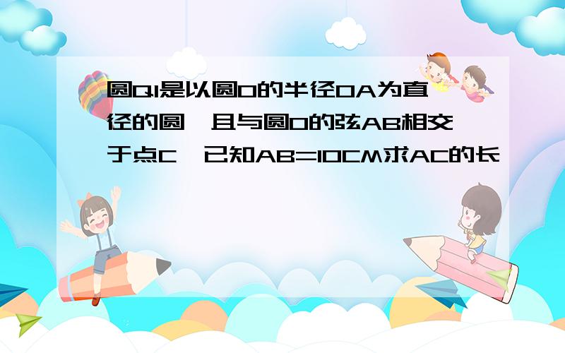 圆Q1是以圆O的半径OA为直径的圆,且与圆O的弦AB相交于点C,已知AB=10CM求AC的长