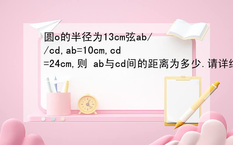 圆o的半径为13cm弦ab//cd,ab=10cm,cd=24cm,则 ab与cd间的距离为多少.请详细