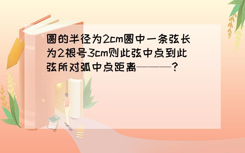 圆的半径为2cm圆中一条弦长为2根号3cm则此弦中点到此弦所对弧中点距离———?