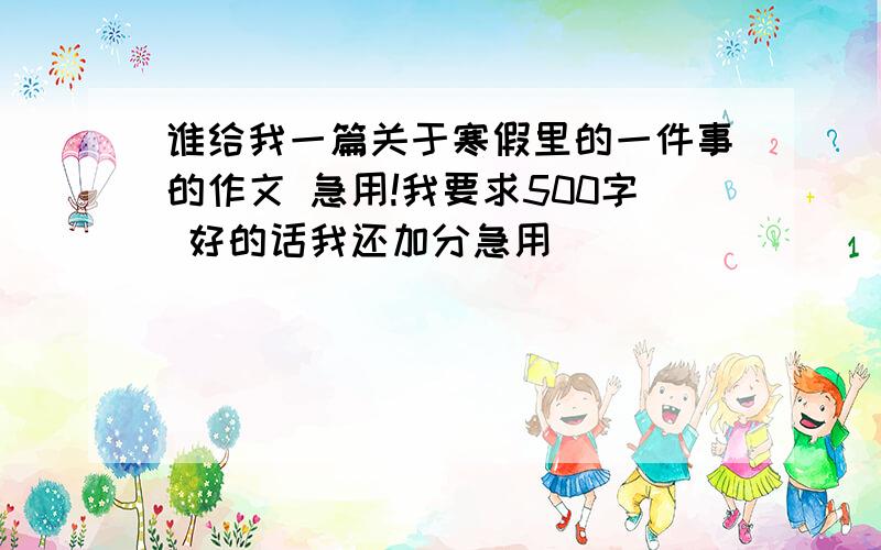 谁给我一篇关于寒假里的一件事的作文 急用!我要求500字 好的话我还加分急用