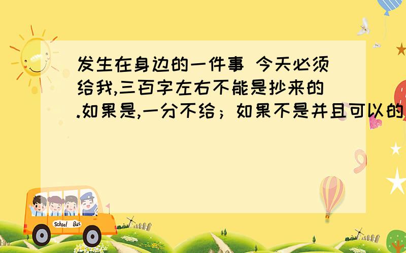 发生在身边的一件事 今天必须给我,三百字左右不能是抄来的.如果是,一分不给；如果不是并且可以的；20分.我还要大规模地修改作文，让别人的作文，成为我的作文。