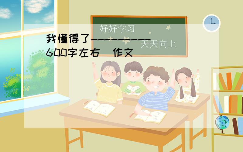 我懂得了--------- 600字左右（作文)