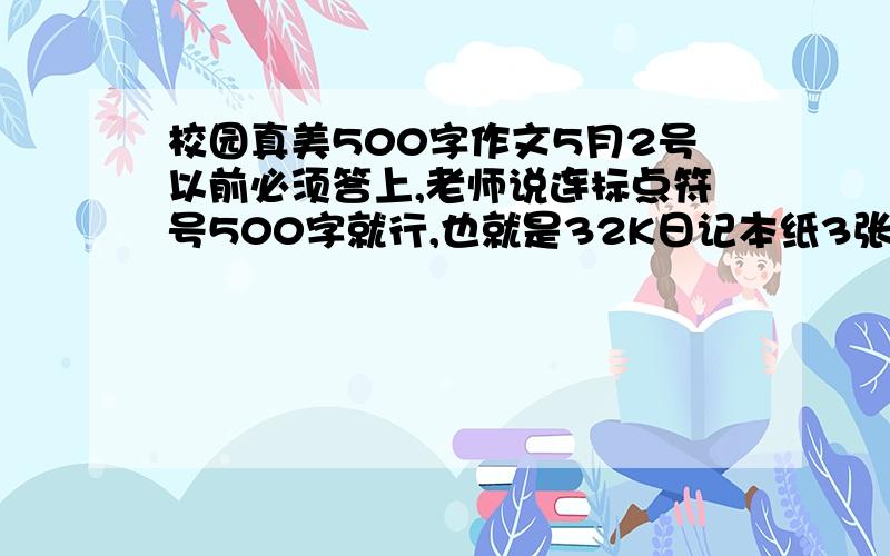 校园真美500字作文5月2号以前必须答上,老师说连标点符号500字就行,也就是32K日记本纸3张,字数必须够