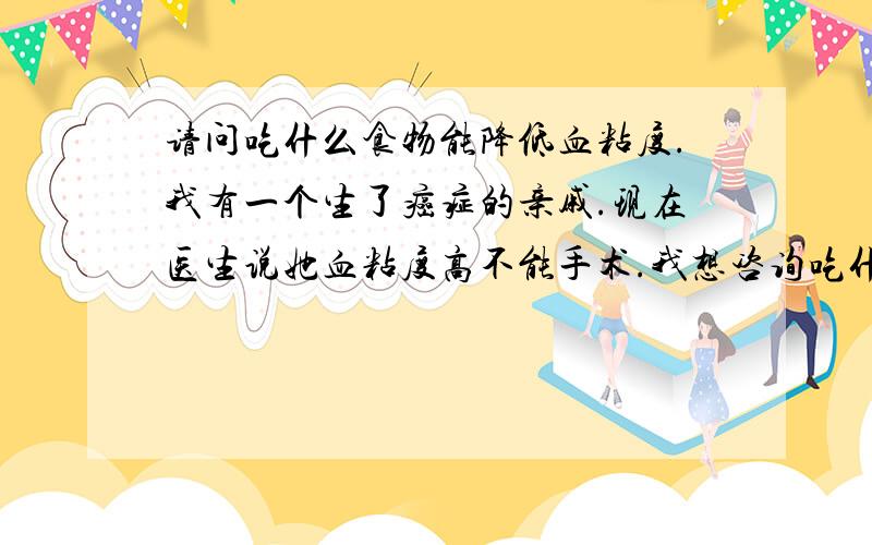 请问吃什么食物能降低血粘度.我有一个生了癌症的亲戚.现在医生说她血粘度高不能手术.我想咨询吃什么食物能让她降血粘度.