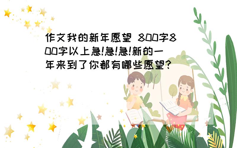 作文我的新年愿望 800字800字以上急!急!急!新的一年来到了你都有哪些愿望?