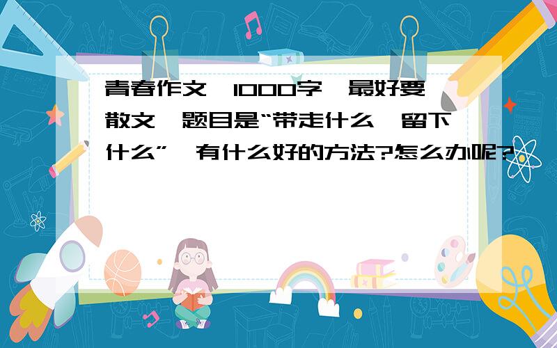 青春作文,1000字,最好要散文,题目是“带走什么,留下什么”,有什么好的方法?怎么办呢?