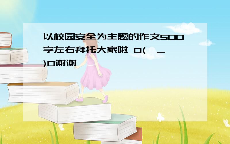 以校园安全为主题的作文500字左右拜托大家啦 O(∩_∩)O谢谢