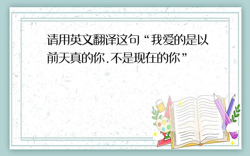 请用英文翻译这句“我爱的是以前天真的你.不是现在的你”