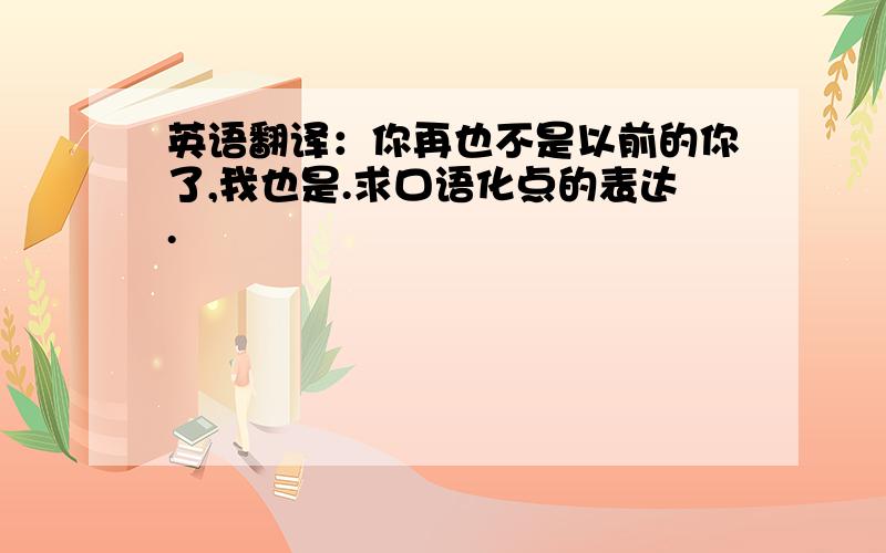 英语翻译：你再也不是以前的你了,我也是.求口语化点的表达.