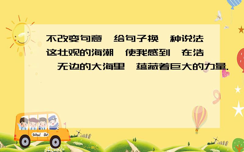 不改变句意,给句子换一种说法这壮观的海潮,使我感到,在浩瀚无边的大海里,蕴藏着巨大的力量.