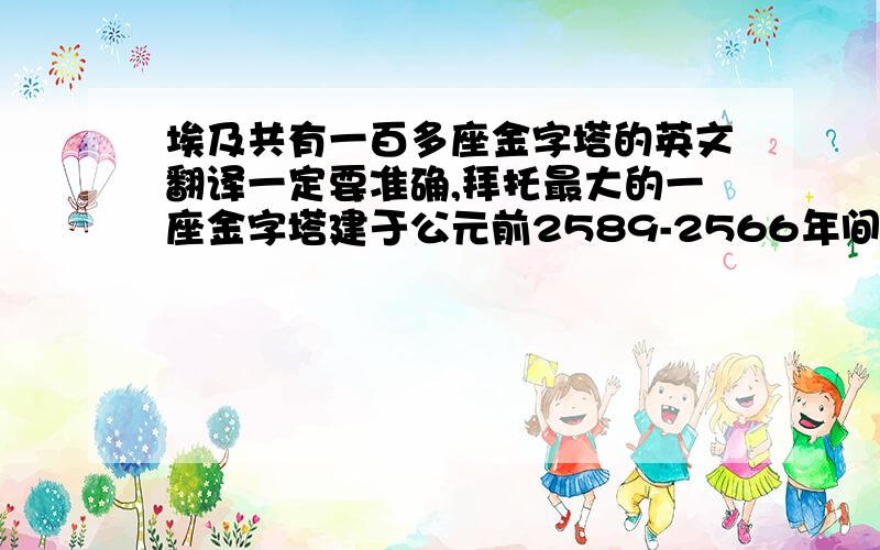 埃及共有一百多座金字塔的英文翻译一定要准确,拜托最大的一座金字塔建于公元前2589-2566年间，高大约137米。大约100000多人用了20-30年修建完成。用英语咋翻译 ？由200万块石头建成，每块约