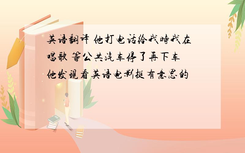 英语翻译 他打电话给我时我在唱歌 等公共汽车停了再下车 他发现看英语电影挺有意思的