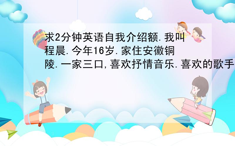 求2分钟英语自我介绍额.我叫程晨.今年16岁.家住安徽铜陵.一家三口,喜欢抒情音乐.喜欢的歌手是Lady gaga 和 babyface.不爱好运动,但是喜欢打羽毛球,真的不是很喜欢英语.英语不好.第一次来北京