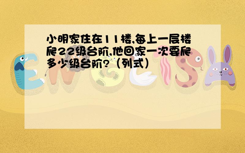 小明家住在11楼,每上一层楼爬22级台阶,他回家一次要爬多少级台阶?（列式）