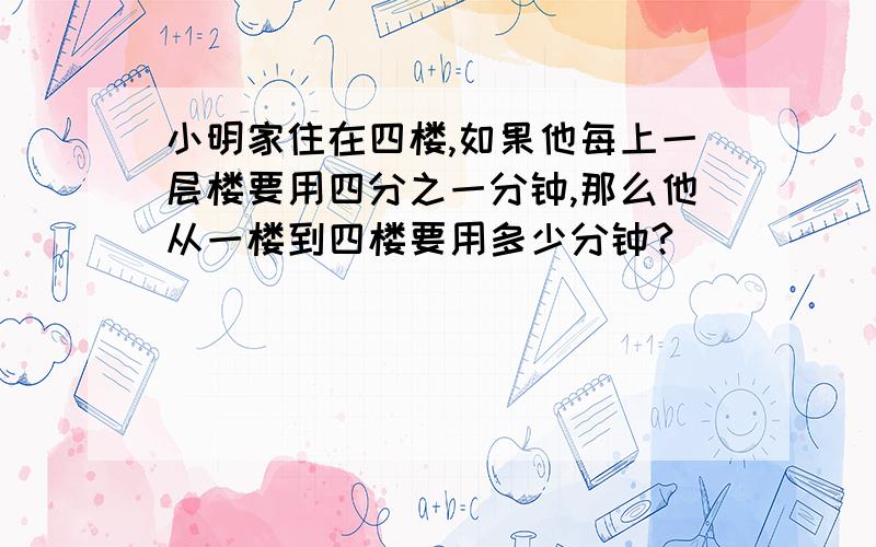 小明家住在四楼,如果他每上一层楼要用四分之一分钟,那么他从一楼到四楼要用多少分钟?