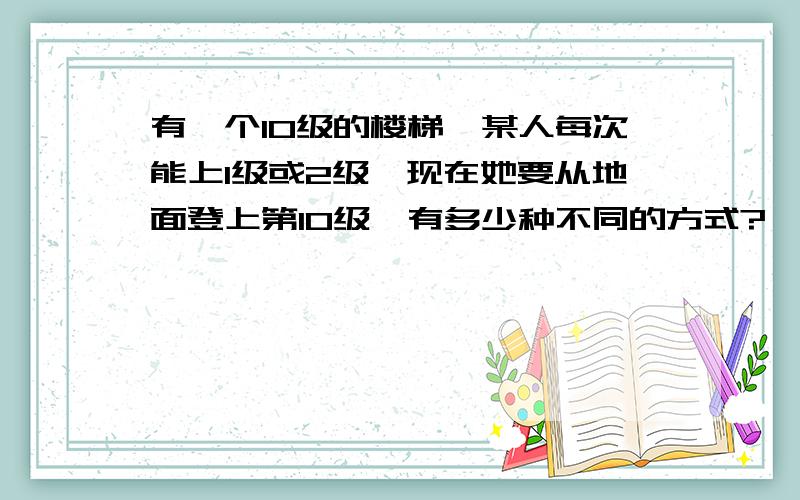 有一个10级的楼梯,某人每次能上1级或2级,现在她要从地面登上第10级,有多少种不同的方式?