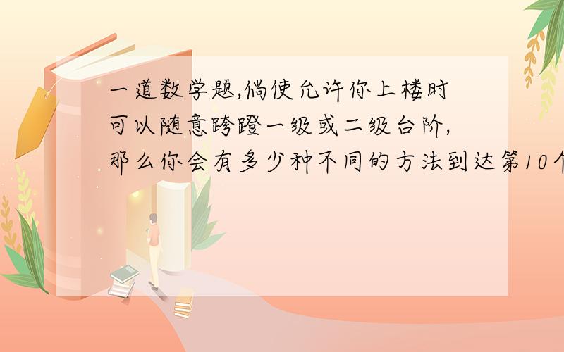 一道数学题,倘使允许你上楼时可以随意跨蹬一级或二级台阶,那么你会有多少种不同的方法到达第10个台阶?