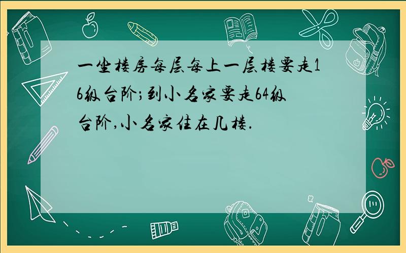 一坐楼房每层每上一层楼要走16级台阶；到小名家要走64级台阶,小名家住在几楼.